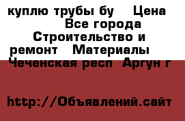 куплю трубы бу  › Цена ­ 10 - Все города Строительство и ремонт » Материалы   . Чеченская респ.,Аргун г.